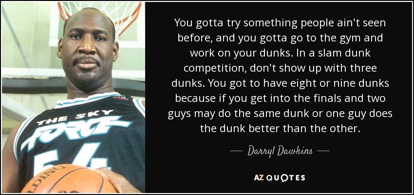You gotta try something people ain't seen before, and you gotta go to the gym and work on your dunks. In a slam dunk competition, don't show up with three dunks. You got to have eight or nine dunks because if you get into the finals and two guys may do the same dunk or one guy does the dunk better than the other. - Darryl Dawkins