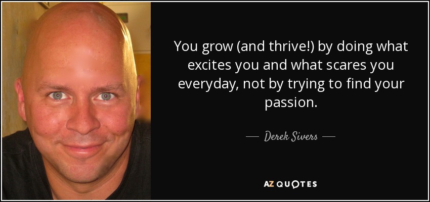 You grow (and thrive!) by doing what excites you and what scares you everyday, not by trying to find your passion. - Derek Sivers