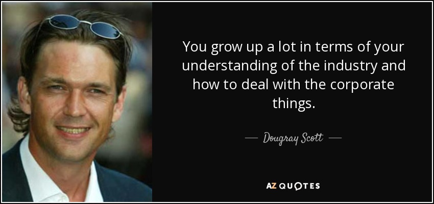 You grow up a lot in terms of your understanding of the industry and how to deal with the corporate things. - Dougray Scott