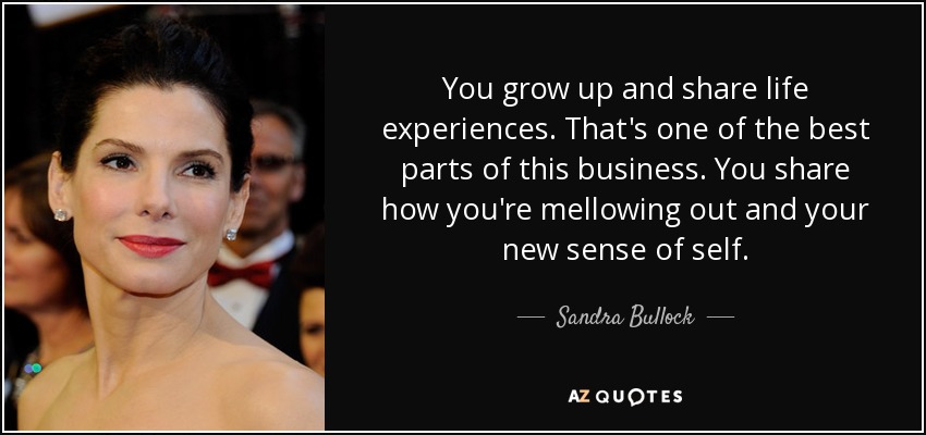 You grow up and share life experiences. That's one of the best parts of this business. You share how you're mellowing out and your new sense of self. - Sandra Bullock