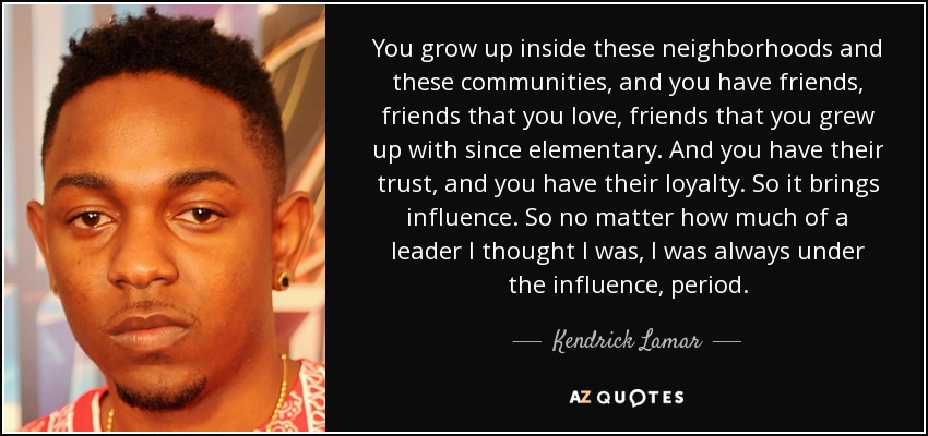 You grow up inside these neighborhoods and these communities, and you have friends, friends that you love, friends that you grew up with since elementary. And you have their trust, and you have their loyalty. So it brings influence. So no matter how much of a leader I thought I was, I was always under the influence, period. - Kendrick Lamar