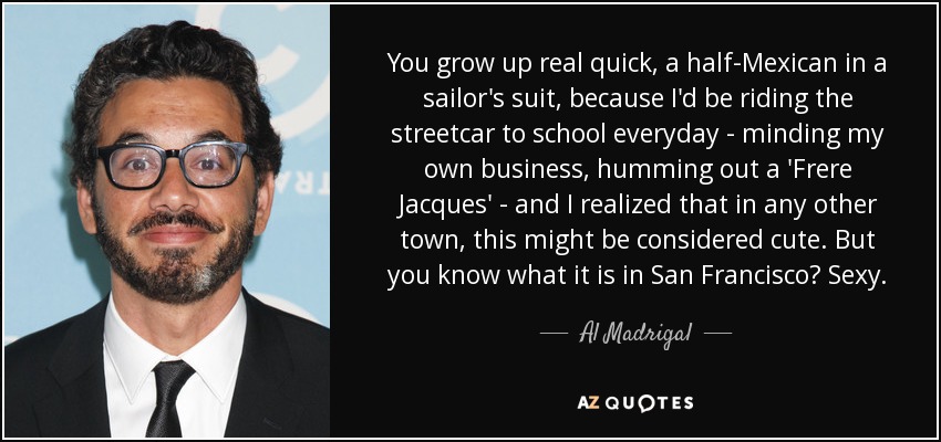 You grow up real quick, a half-Mexican in a sailor's suit, because I'd be riding the streetcar to school everyday - minding my own business, humming out a 'Frere Jacques' - and I realized that in any other town, this might be considered cute. But you know what it is in San Francisco? Sexy. - Al Madrigal