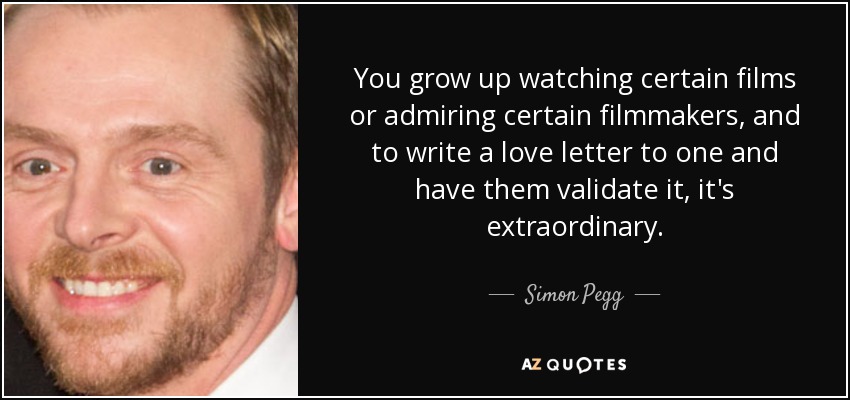 You grow up watching certain films or admiring certain filmmakers, and to write a love letter to one and have them validate it, it's extraordinary. - Simon Pegg
