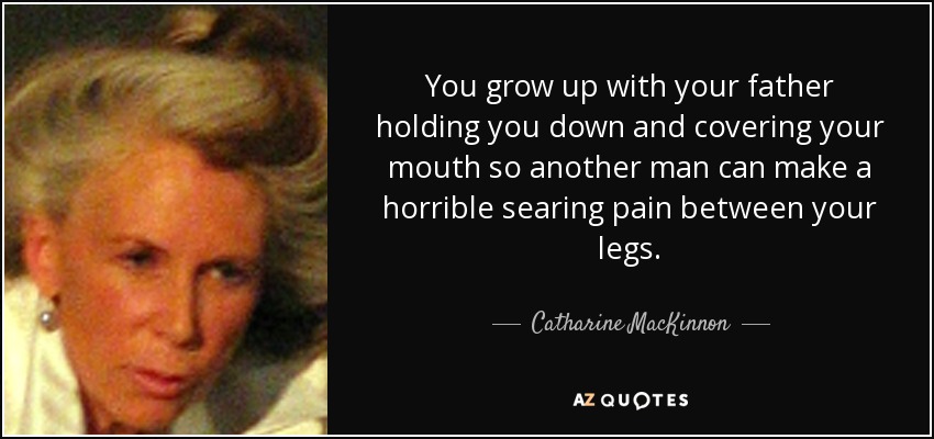 You grow up with your father holding you down and covering your mouth so another man can make a horrible searing pain between your legs. - Catharine MacKinnon