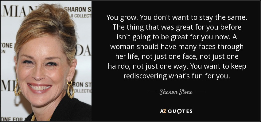 You grow. You don't want to stay the same. The thing that was great for you before isn't going to be great for you now. A woman should have many faces through her life, not just one face, not just one hairdo, not just one way. You want to keep rediscovering what's fun for you. - Sharon Stone