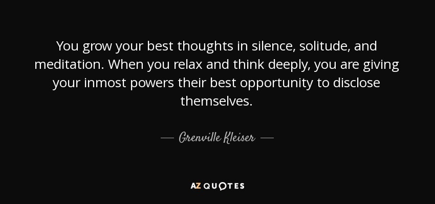 You grow your best thoughts in silence, solitude, and meditation. When you relax and think deeply, you are giving your inmost powers their best opportunity to disclose themselves. - Grenville Kleiser