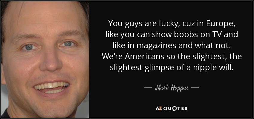 You guys are lucky, cuz in Europe, like you can show boobs on TV and like in magazines and what not. We're Americans so the slightest, the slightest glimpse of a nipple will. - Mark Hoppus