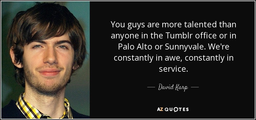 You guys are more talented than anyone in the Tumblr office or in Palo Alto or Sunnyvale. We're constantly in awe, constantly in service. - David Karp