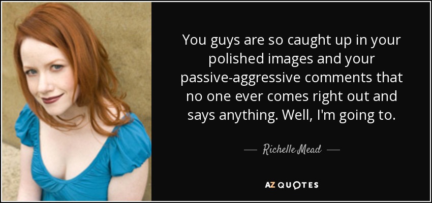 You guys are so caught up in your polished images and your passive-aggressive comments that no one ever comes right out and says anything. Well, I'm going to. - Richelle Mead