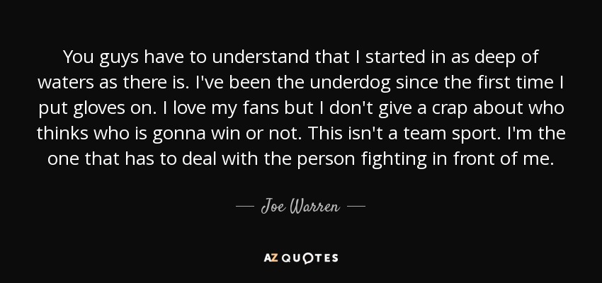 You guys have to understand that I started in as deep of waters as there is. I've been the underdog since the first time I put gloves on. I love my fans but I don't give a crap about who thinks who is gonna win or not. This isn't a team sport. I'm the one that has to deal with the person fighting in front of me. - Joe Warren