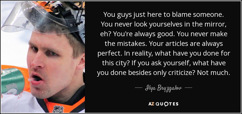 You guys just here to blame someone. You never look yourselves in the mirror, eh? You're always good. You never make the mistakes. Your articles are always perfect. In reality, what have you done for this city? If you ask yourself, what have you done besides only criticize? Not much. - Ilya Bryzgalov