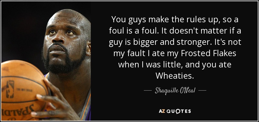 You guys make the rules up, so a foul is a foul. It doesn't matter if a guy is bigger and stronger. It's not my fault I ate my Frosted Flakes when I was little, and you ate Wheaties. - Shaquille O'Neal