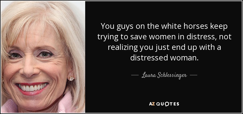 You guys on the white horses keep trying to save women in distress, not realizing you just end up with a distressed woman. - Laura Schlessinger
