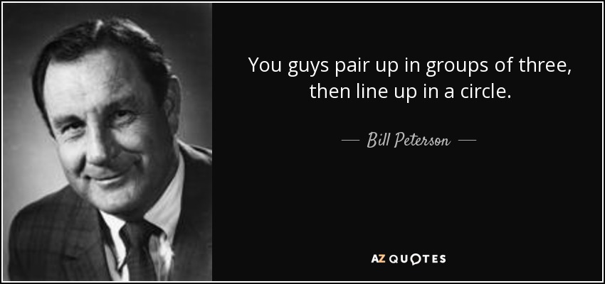 You guys pair up in groups of three, then line up in a circle. - Bill Peterson