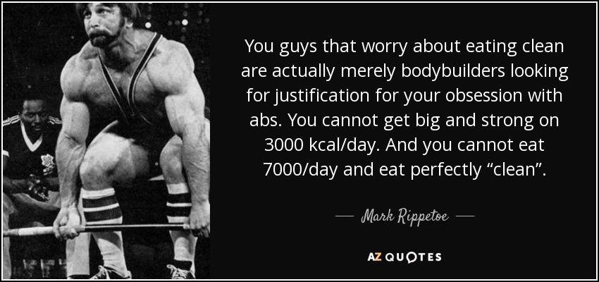 You guys that worry about eating clean are actually merely bodybuilders looking for justification for your obsession with abs. You cannot get big and strong on 3000 kcal/day. And you cannot eat 7000/day and eat perfectly “clean”. - Mark Rippetoe