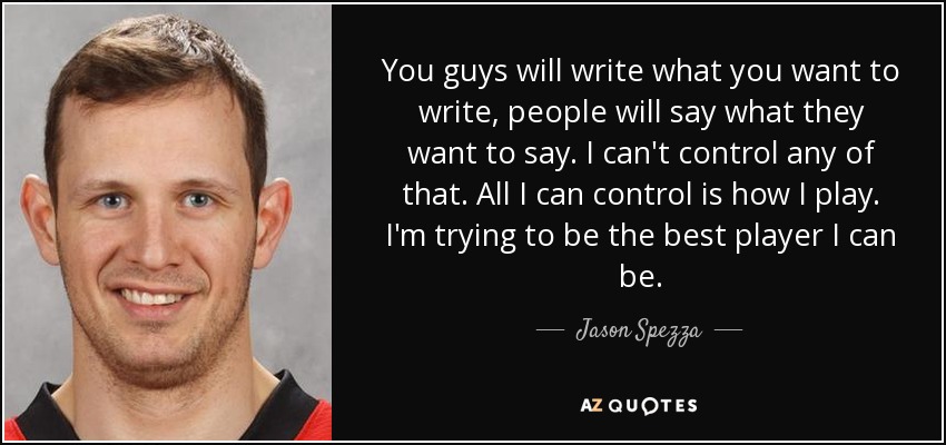 You guys will write what you want to write, people will say what they want to say. I can't control any of that. All I can control is how I play. I'm trying to be the best player I can be. - Jason Spezza