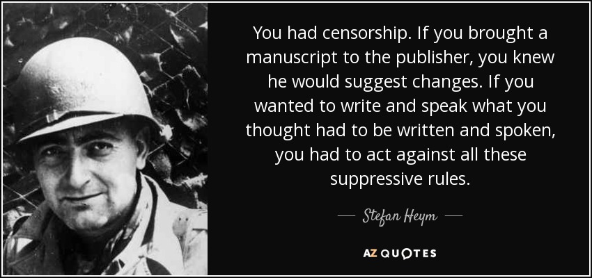 You had censorship. If you brought a manuscript to the publisher, you knew he would suggest changes. If you wanted to write and speak what you thought had to be written and spoken, you had to act against all these suppressive rules. - Stefan Heym