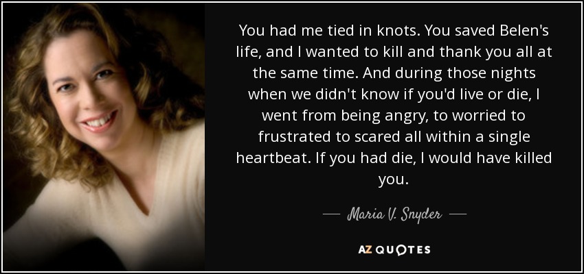 You had me tied in knots. You saved Belen's life, and I wanted to kill and thank you all at the same time. And during those nights when we didn't know if you'd live or die, I went from being angry, to worried to frustrated to scared all within a single heartbeat. If you had die, I would have killed you. - Maria V. Snyder