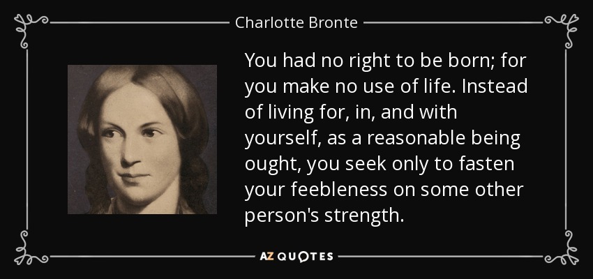 You had no right to be born; for you make no use of life. Instead of living for, in, and with yourself, as a reasonable being ought, you seek only to fasten your feebleness on some other person's strength. - Charlotte Bronte
