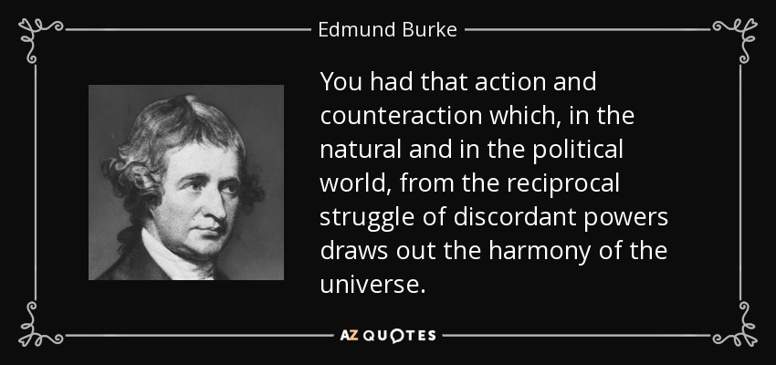 You had that action and counteraction which, in the natural and in the political world, from the reciprocal struggle of discordant powers draws out the harmony of the universe. - Edmund Burke