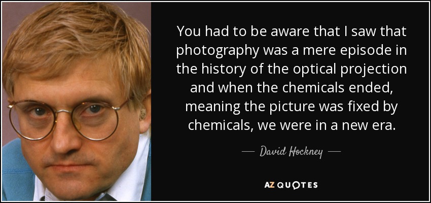You had to be aware that I saw that photography was a mere episode in the history of the optical projection and when the chemicals ended, meaning the picture was fixed by chemicals, we were in a new era. - David Hockney