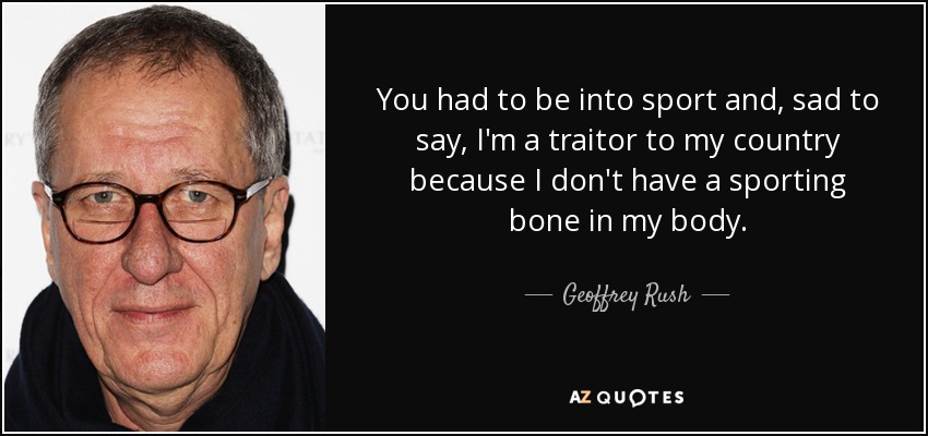 You had to be into sport and, sad to say, I'm a traitor to my country because I don't have a sporting bone in my body. - Geoffrey Rush