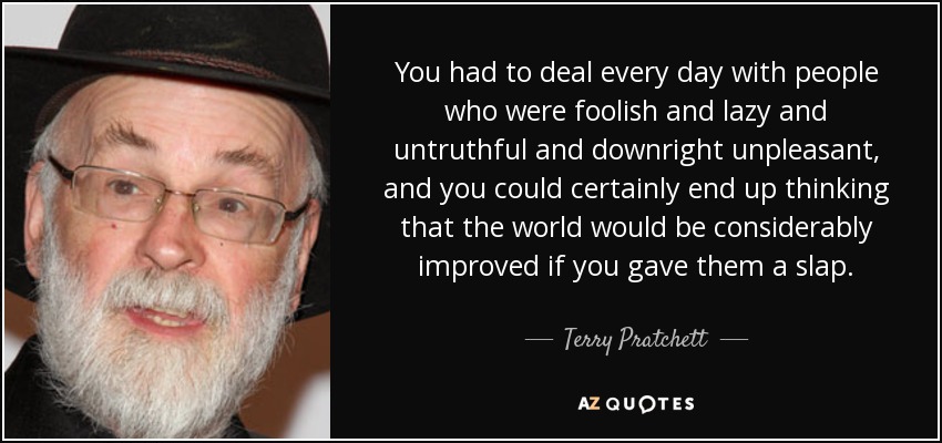 You had to deal every day with people who were foolish and lazy and untruthful and downright unpleasant, and you could certainly end up thinking that the world would be considerably improved if you gave them a slap. - Terry Pratchett