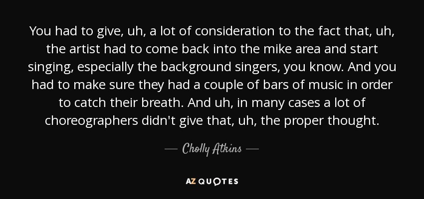 You had to give, uh, a lot of consideration to the fact that, uh, the artist had to come back into the mike area and start singing, especially the background singers, you know. And you had to make sure they had a couple of bars of music in order to catch their breath. And uh, in many cases a lot of choreographers didn't give that, uh, the proper thought. - Cholly Atkins
