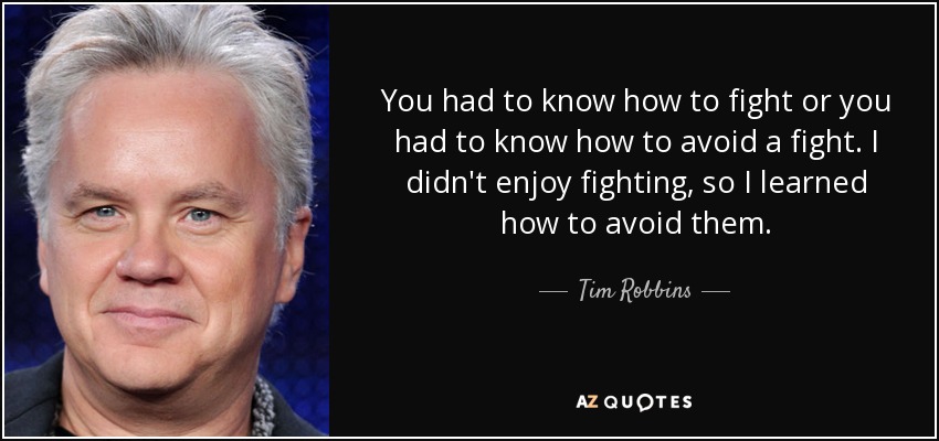 You had to know how to fight or you had to know how to avoid a fight. I didn't enjoy fighting, so I learned how to avoid them. - Tim Robbins