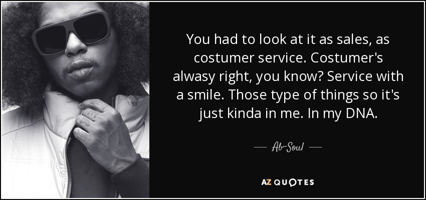 You had to look at it as sales, as costumer service. Costumer's alwasy right, you know? Service with a smile. Those type of things so it's just kinda in me. In my DNA. - Ab-Soul