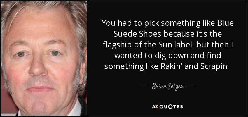 You had to pick something like Blue Suede Shoes because it's the flagship of the Sun label, but then I wanted to dig down and find something like Rakin' and Scrapin'. - Brian Setzer