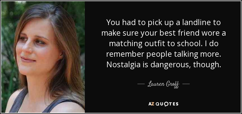 You had to pick up a landline to make sure your best friend wore a matching outfit to school. I do remember people talking more. Nostalgia is dangerous, though. - Lauren Groff