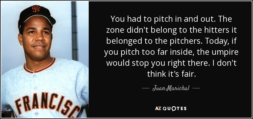 You had to pitch in and out. The zone didn't belong to the hitters it belonged to the pitchers. Today, if you pitch too far inside, the umpire would stop you right there. I don't think it's fair. - Juan Marichal