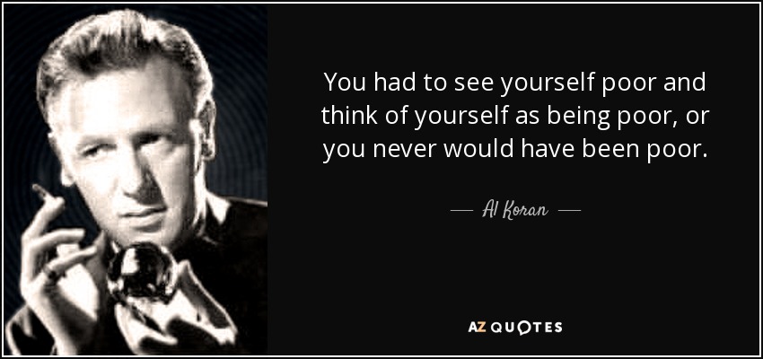 You had to see yourself poor and think of yourself as being poor, or you never would have been poor. - Al Koran