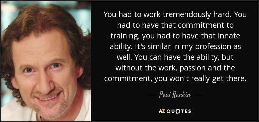 You had to work tremendously hard. You had to have that commitment to training, you had to have that innate ability. It's similar in my profession as well. You can have the ability, but without the work, passion and the commitment, you won't really get there. - Paul Rankin