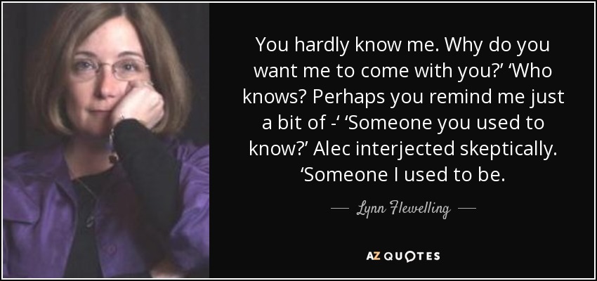 You hardly know me. Why do you want me to come with you?’ ‘Who knows? Perhaps you remind me just a bit of -‘ ‘Someone you used to know?’ Alec interjected skeptically. ‘Someone I used to be. - Lynn Flewelling