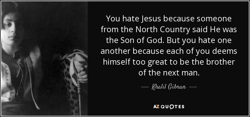You hate Jesus because someone from the North Country said He was the Son of God. But you hate one another because each of you deems himself too great to be the brother of the next man. - Khalil Gibran