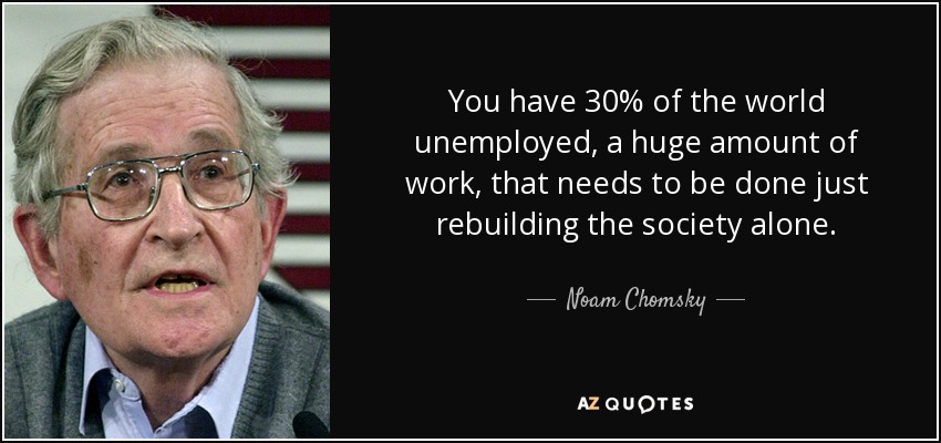 You have 30% of the world unemployed, a huge amount of work, that needs to be done just rebuilding the society alone. - Noam Chomsky