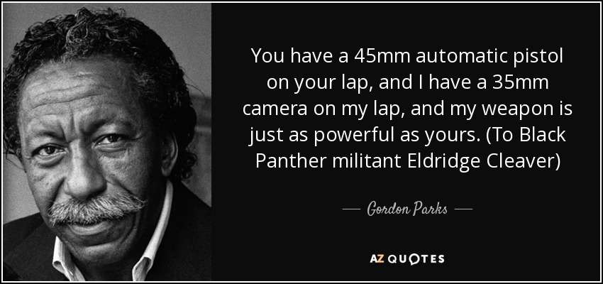 You have a 45mm automatic pistol on your lap, and I have a 35mm camera on my lap, and my weapon is just as powerful as yours. (To Black Panther militant Eldridge Cleaver) - Gordon Parks