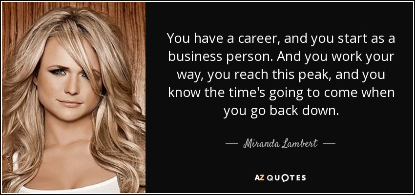 You have a career, and you start as a business person. And you work your way, you reach this peak, and you know the time's going to come when you go back down. - Miranda Lambert