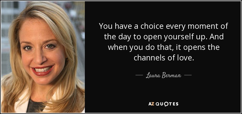 You have a choice every moment of the day to open yourself up. And when you do that, it opens the channels of love. - Laura Berman