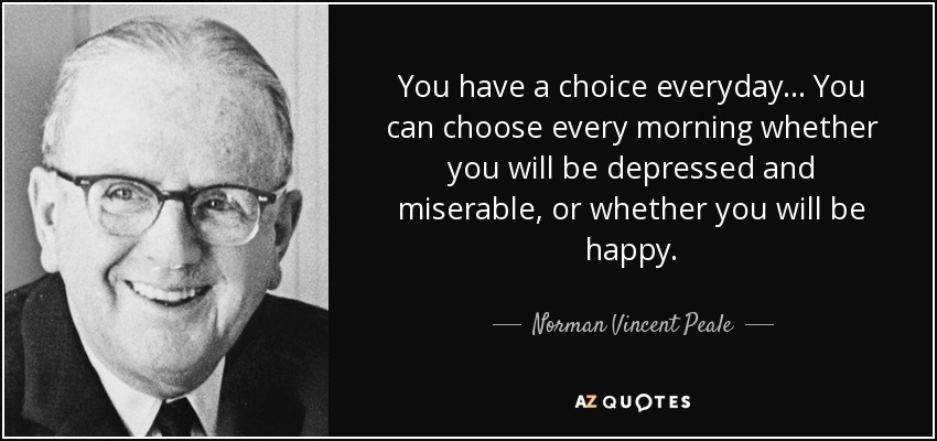 You have a choice everyday... You can choose every morning whether you will be depressed and miserable, or whether you will be happy. - Norman Vincent Peale