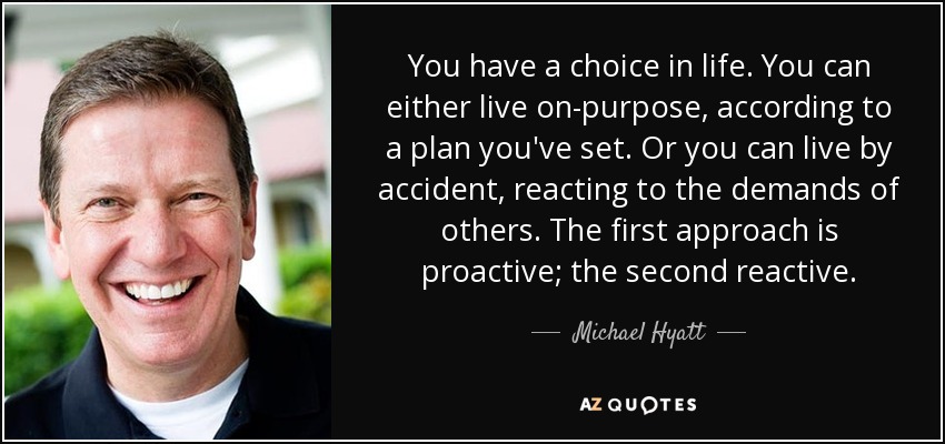 You have a choice in life. You can either live on-purpose, according to a plan you've set. Or you can live by accident, reacting to the demands of others. The first approach is proactive; the second reactive. - Michael Hyatt