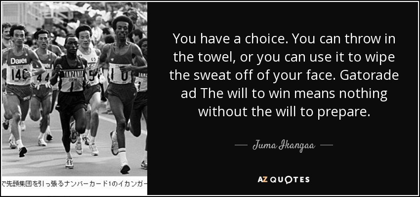 You have a choice. You can throw in the towel, or you can use it to wipe the sweat off of your face. Gatorade ad The will to win means nothing without the will to prepare. - Juma Ikangaa