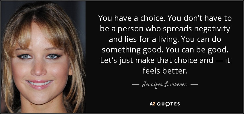 You have a choice. You don’t have to be a person who spreads negativity and lies for a living. You can do something good. You can be good. Let’s just make that choice and — it feels better. - Jennifer Lawrence