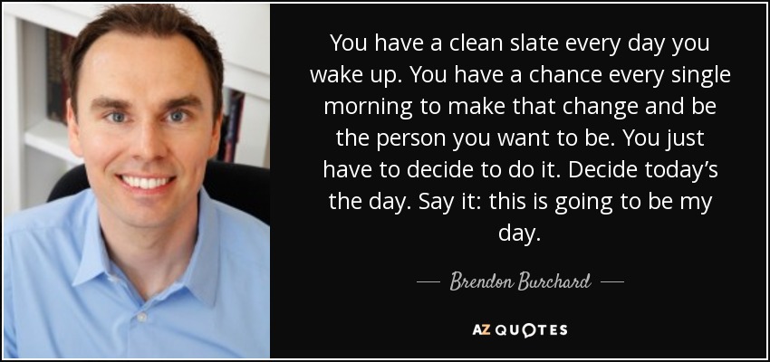 You have a clean slate every day you wake up. You have a chance every single morning to make that change and be the person you want to be. You just have to decide to do it. Decide today’s the day. Say it: this is going to be my day. - Brendon Burchard