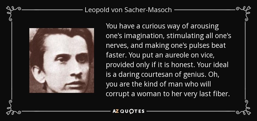 You have a curious way of arousing one's imagination, stimulating all one's nerves, and making one's pulses beat faster. You put an aureole on vice, provided only if it is honest. Your ideal is a daring courtesan of genius. Oh, you are the kind of man who will corrupt a woman to her very last fiber. - Leopold von Sacher-Masoch