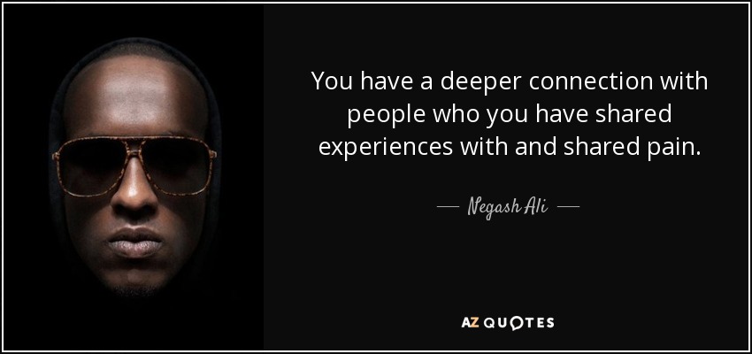 You have a deeper connection with people who you have shared experiences with and shared pain. - Negash Ali