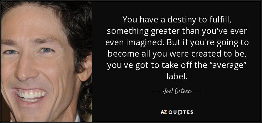 You have a destiny to fulfill, something greater than you've ever even imagined. But if you're going to become all you were created to be, you've got to take off the “average” label. - Joel Osteen
