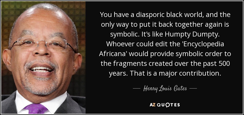 You have a diasporic black world, and the only way to put it back together again is symbolic. It's like Humpty Dumpty. Whoever could edit the 'Encyclopedia Africana' would provide symbolic order to the fragments created over the past 500 years. That is a major contribution. - Henry Louis Gates